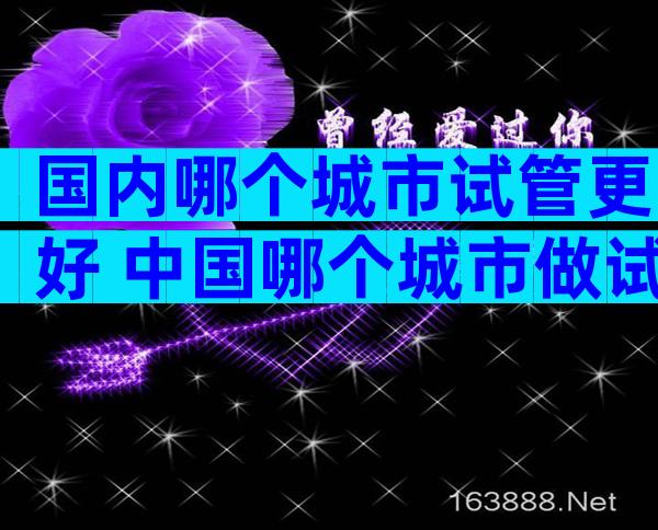 国内哪个城市试管更好 中国哪个城市做试管成功率比较高